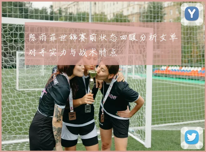 陈雨菲世锦赛前状态回暖分析女单对手实力与战术特点