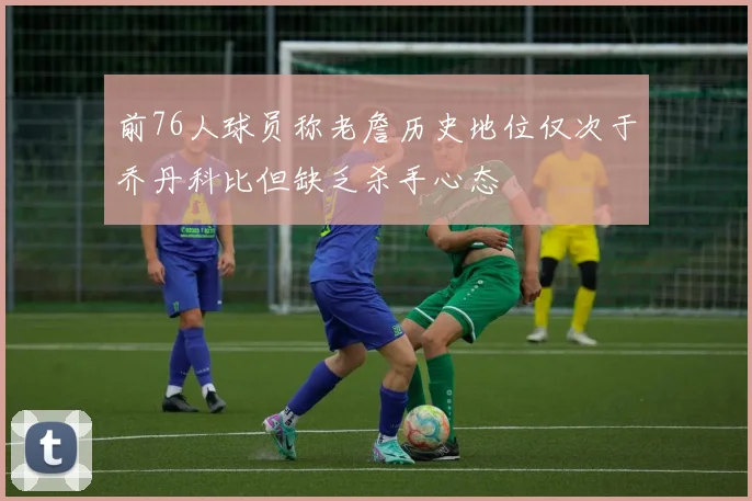 前76人球员称老詹历史地位仅次于乔丹科比但缺乏杀手心态