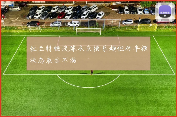 杜兰特畅谈球衣交换乐趣但对半裸状态表示不满