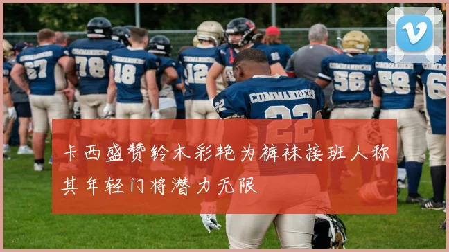 卡西盛赞铃木彩艳为裤袜接班人称其年轻门将潜力无限