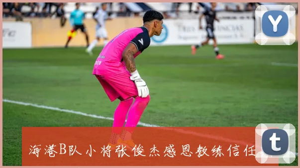 海港B队小将张俊杰感恩教练信任期待自我提升与成长