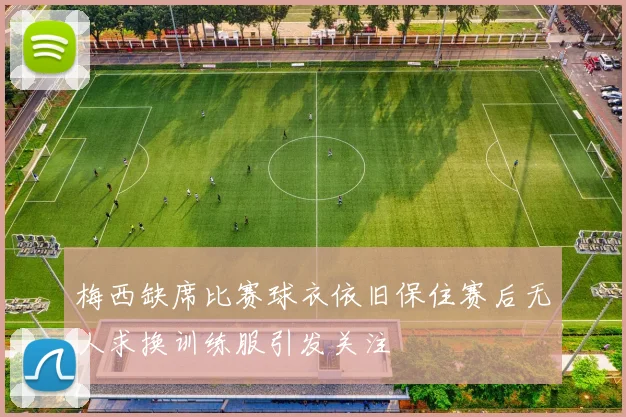 梅西缺席比赛球衣依旧保住赛后无人求换训练服引发关注