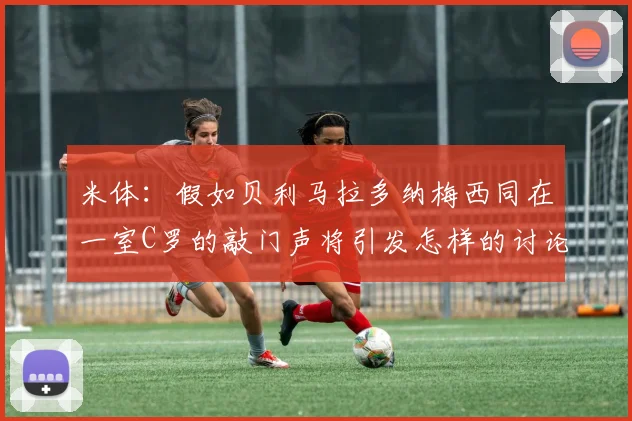 米体：假如贝利马拉多纳梅西同在一室C罗的敲门声将引发怎样的讨论