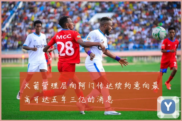 火箭管理层向阿门传达续约意向最高可达五年三亿的消息