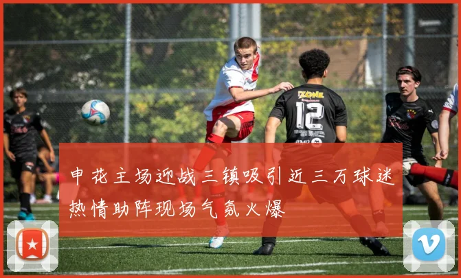 申花主场迎战三镇吸引近三万球迷热情助阵现场气氛火爆
