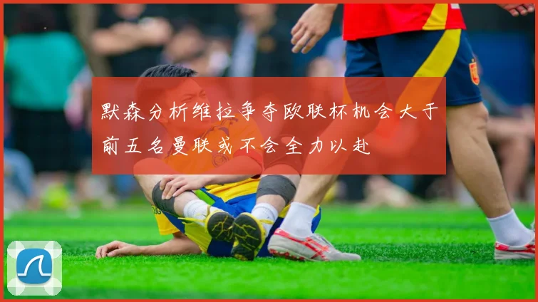 默森分析维拉争夺欧联杯机会大于前五名曼联或不会全力以赴