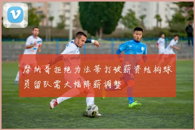 摩纳哥拒绝为法蒂打破薪资结构球员留队需大幅降薪调整