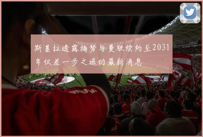 斯基拉透露梅努与曼联续约至2031年仅差一步之遥的最新消息