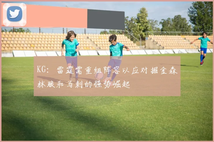 KG：雷霆需重组阵容以应对掘金森林狼和马刺的强势崛起