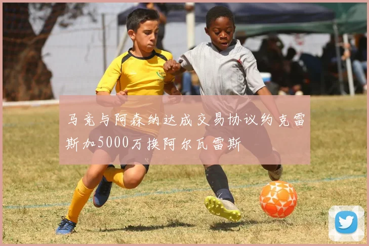 马竞与阿森纳达成交易协议约克雷斯加5000万换阿尔瓦雷斯