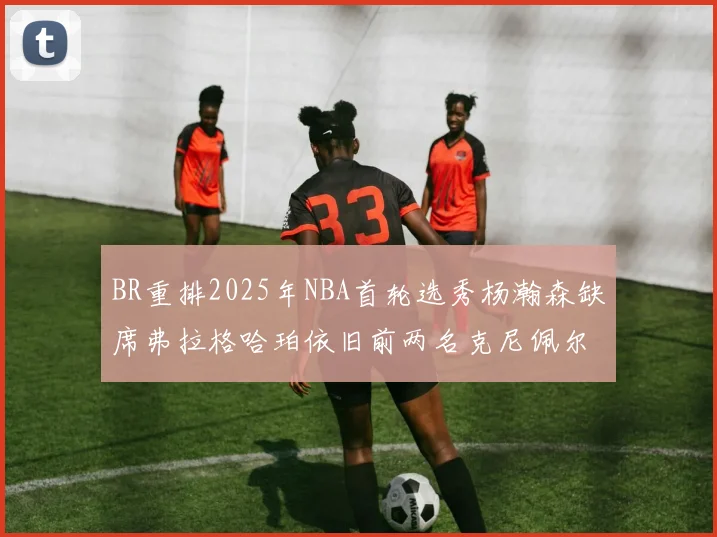 BR重排2025年NBA首轮选秀杨瀚森缺席弗拉格哈珀依旧前两名克尼佩尔锁定探花位