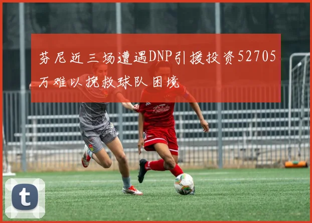 芬尼近三场遭遇DNP引援投资52705万难以挽救球队困境
