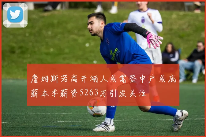 詹姆斯若离开湖人或需签中产或底薪本季薪资5263万引发关注