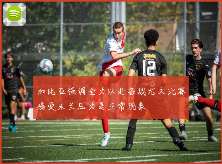 加比亚强调全力以赴备战尤文比赛感受米兰压力是正常现象