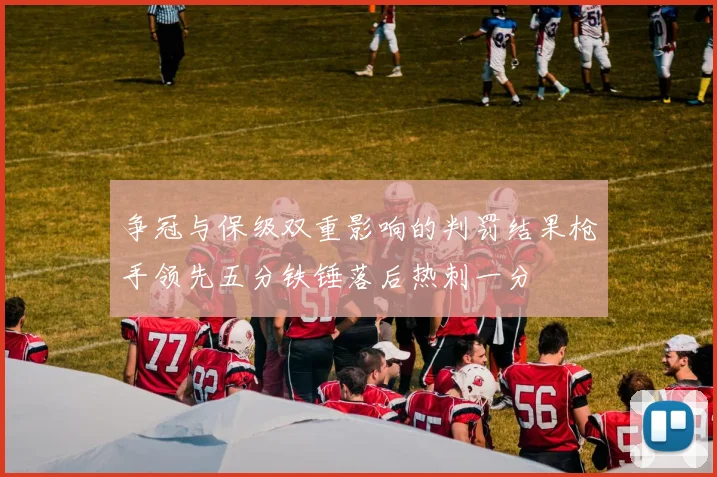 争冠与保级双重影响的判罚结果枪手领先五分铁锤落后热刺一分