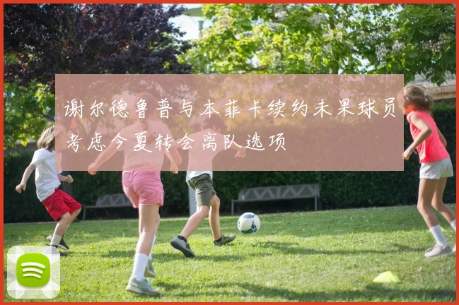 谢尔德鲁普与本菲卡续约未果球员考虑今夏转会离队选项