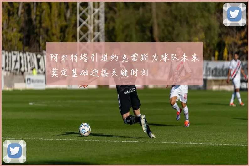 阿尔特塔引进约克雷斯为球队未来奠定基础迎接关键时刻