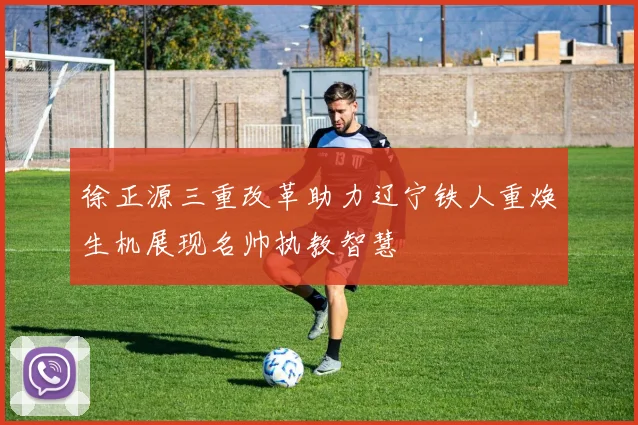 徐正源三重改革助力辽宁铁人重焕生机展现名帅执教智慧