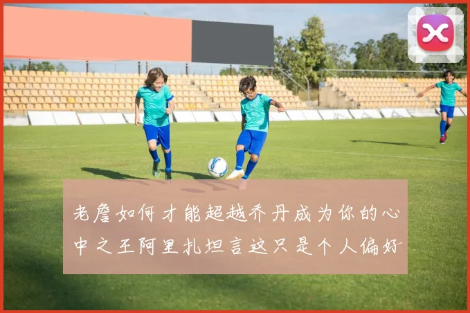 老詹如何才能超越乔丹成为你的心中之王阿里扎坦言这只是个人偏好