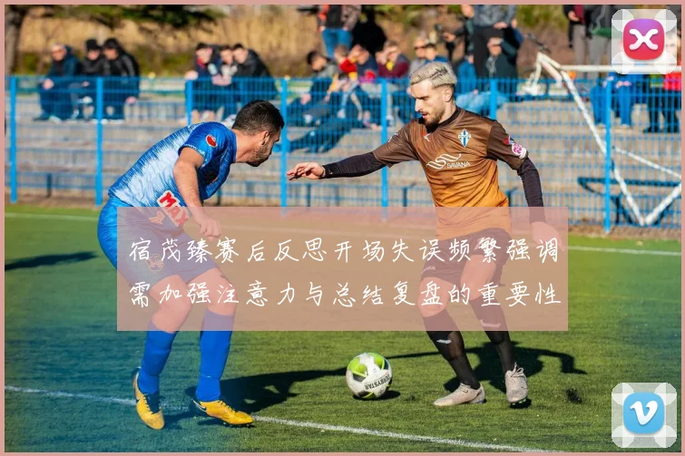 宿茂臻赛后反思开场失误频繁强调需加强注意力与总结复盘的重要性