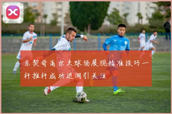 东契奇高尔夫球场展现精准技巧一杆推杆成功进洞引关注
