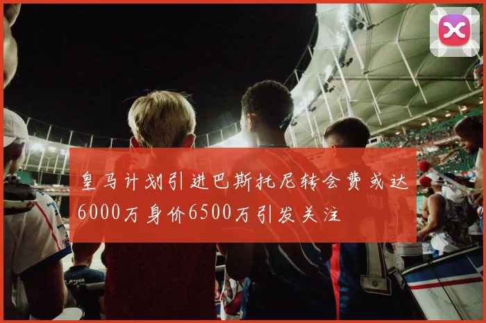 皇马计划引进巴斯托尼转会费或达6000万身价6500万引发关注