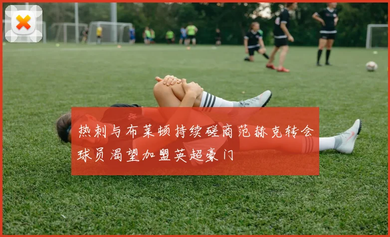 热刺与布莱顿持续磋商范赫克转会球员渴望加盟英超豪门