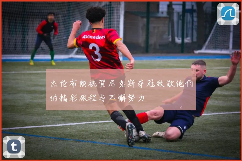 杰伦布朗祝贺尼克斯夺冠致敬他们的精彩旅程与不懈努力