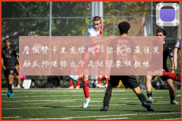 詹俊赞卡里克续约21称其为最佳奖励瓜帅堪称当今足坛现象级教练