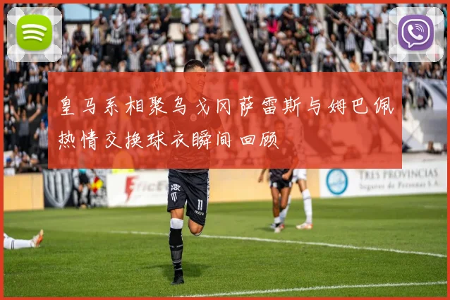 皇马系相聚乌戈冈萨雷斯与姆巴佩热情交换球衣瞬间回顾