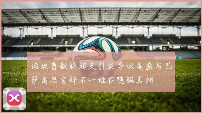 诺坎普翻新超支引发争议高盛与巴萨高层言辞不一谁在隐瞒真相
