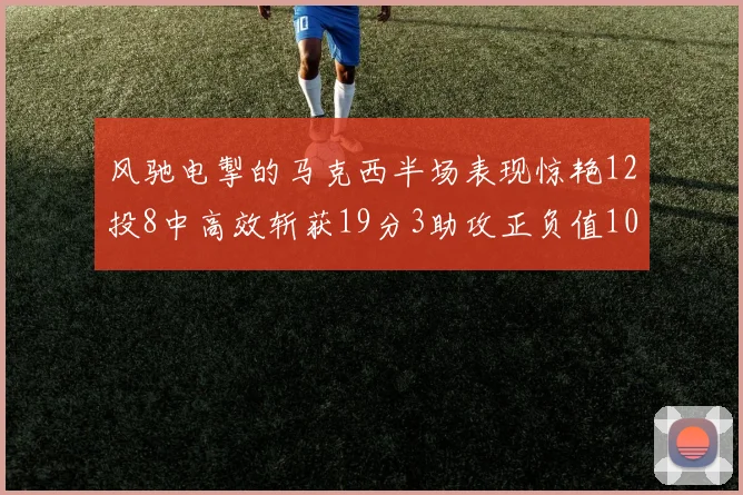 风驰电掣的马克西半场表现惊艳12投8中高效斩获19分3助攻正负值10