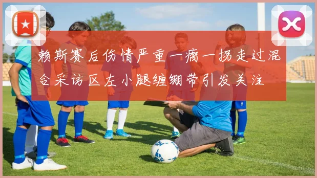 赖斯赛后伤情严重一瘸一拐走过混合采访区左小腿缠绷带引发关注