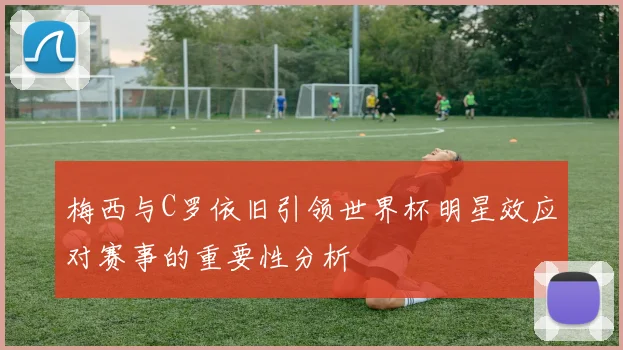 梅西与C罗依旧引领世界杯明星效应对赛事的重要性分析