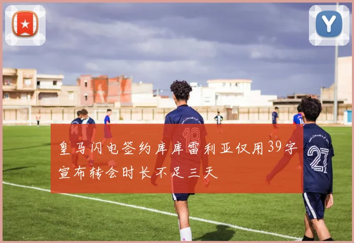 皇马闪电签约库库雷利亚仅用39字宣布转会时长不足三天