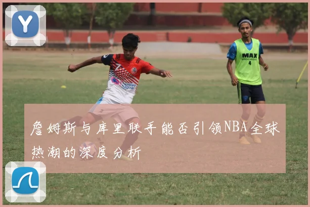詹姆斯与库里联手能否引领NBA全球热潮的深度分析