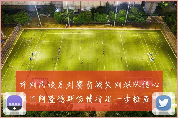 许利民谈系列赛首战失利球队信心依旧阿隆德斯伤情待进一步检查
