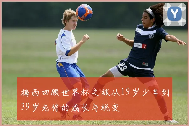 梅西回顾世界杯之旅从19岁少年到39岁老将的成长与蜕变