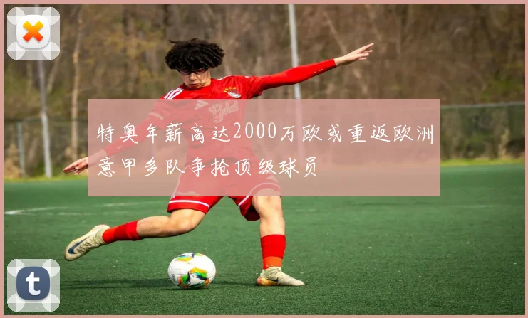 特奥年薪高达2000万欧或重返欧洲意甲多队争抢顶级球员