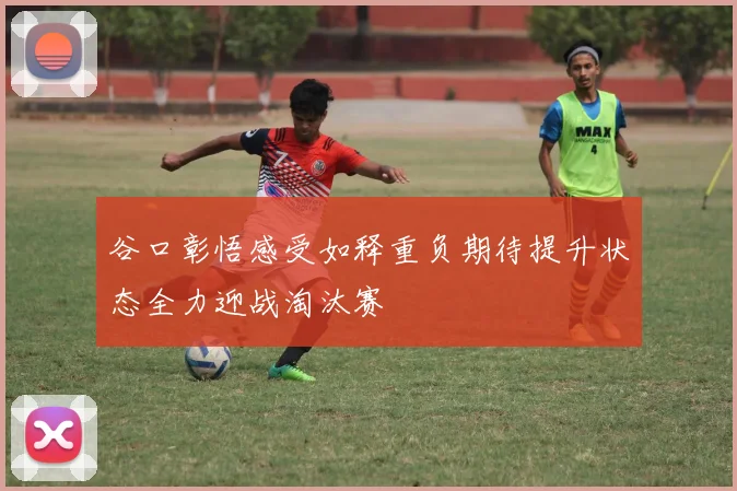 谷口彰悟感受如释重负期待提升状态全力迎战淘汰赛